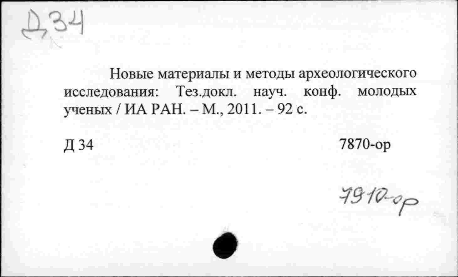 ﻿Новые материалы и методы археологического исследования: Тез.докл. науч. конф, молодых ученых / ИА РАН. - М., 2011. - 92 с.
Д 34
7870-ор